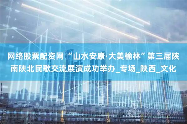 网络股票配资网 “山水安康·大美榆林”第三届陕南陕北民歌交流展演成功举办_专场_陕西_文化