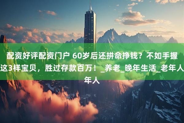 配资好评配资门户 60岁后还拼命挣钱？不如手握这3样宝贝，胜过存款百万！_养老_晚年生活_老年人
