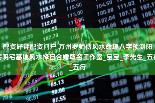 配资好评配资门户 万州罗师傅风水命理八字预测阳宅阴宅墓地风水择日合婚取名工作室_宝宝_李先生_五行