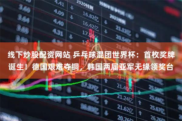 线下炒股配资网站 乒乓球混团世界杯：首枚奖牌诞生！德国艰难夺铜，韩国两届亚军无缘领奖台